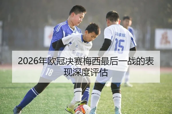 2026年欧冠决赛梅西最后一战的表现深度评估