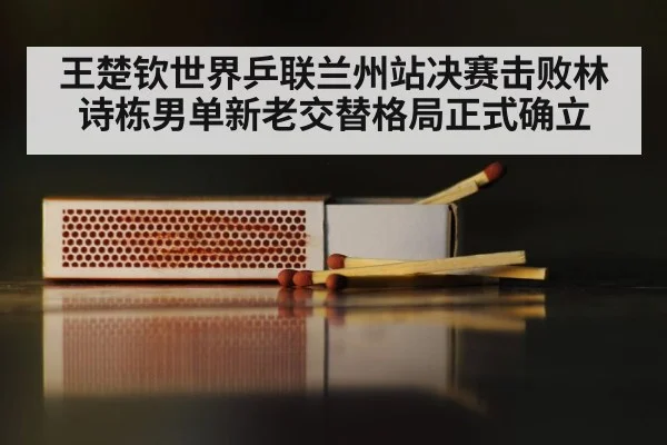 王楚钦世界乒联兰州站决赛击败林诗栋男单新老交替格局正式确立