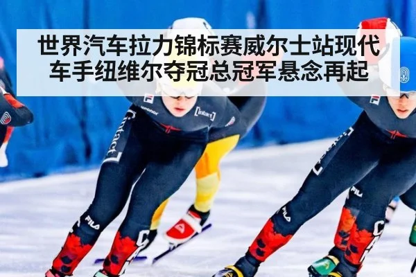 世界汽车拉力锦标赛威尔士站现代车手纽维尔夺冠总冠军悬念再起